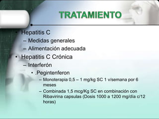• Hepatitis C
  – Medidas generales
  – Alimentación adecuada
• Hepatitis C Crónica
  – Interferón
     • .Pegintenferon
        – Monoterapia 0,5 – 1 mg/kg SC 1 v/semana por 6
          meses
        – Combinada 1,5 mcg/Kg SC en combinación con
          Ribavirina capsulas (Dosis 1000 a 1200 mg/día c/12
          horas)
 
