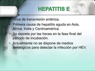• Virus de transmisión entérica.
• Primera causa de hepatitis aguda en Asia,
  África, India y Centroamérica.
• Se excreta por las heces en la fase final del
  periodo de incubación.
• Actualmente no se dispone de medios
  serológicos para detectar la infección por HEV.
 