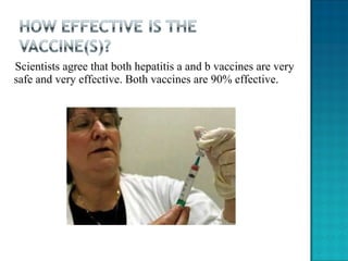 Scientists agree that both hepatitis a and b vaccines are very safe and very effective. Both vaccines are 90% effective. 