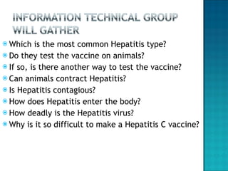 Which is the most common Hepatitis type? Do they test the vaccine on animals? If so, is there another way to test the vaccine? Can animals contract Hepatitis? Is Hepatitis contagious? How does Hepatitis enter the body? How deadly is the Hepatitis virus? Why is it so difficult to make a Hepatitis C vaccine? 