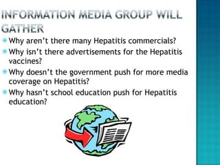 Why aren’t there many Hepatitis commercials? Why isn’t there advertisements for the Hepatitis vaccines? Why doesn’t the government push for more media coverage on Hepatitis? Why hasn’t school education push for Hepatitis education?  