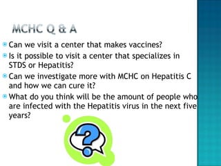 Can we visit a center that makes vaccines? Is it possible to visit a center that specializes in STDS or Hepatitis? Can we investigate more with MCHC on Hepatitis C and how we can cure it?  What do you think will be the amount of people who are infected with the Hepatitis virus in the next five years?  