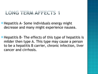 Hepatitis A- Some individuals energy might decrease and many might experience nausea. Hepatitis B- The effects of this type of hepatitis is milder then type A. This type may cause a person to be a hepatitis B carrier, chronic infection, liver cancer and cirrhosis.  