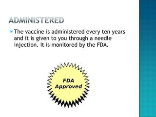 The vaccine is administered every ten years and it is given to you through a needle injection. It is monitored by the FDA.  