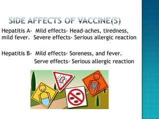 Hepatitis A-  Mild effects- Head-aches, tiredness, mild fever.  Severe effects- Serious allergic reaction Hepatitis B-  Mild effects- Soreness, and fever. Serve effects- Serious allergic reaction 