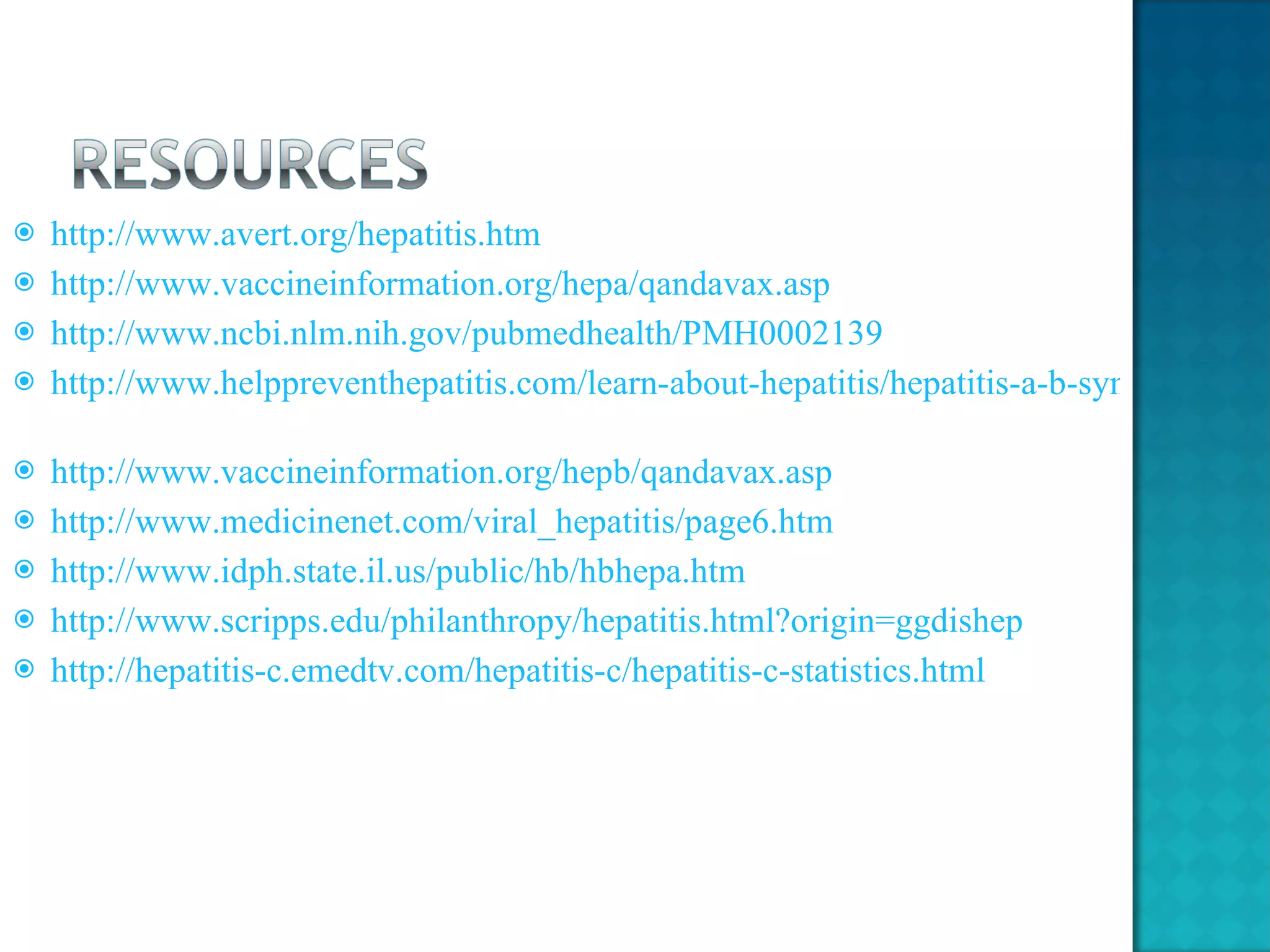http://www.avert.org/hepatitis.htm http://www.vaccineinformation.org/hepa/qandavax.asp http://www.ncbi.nlm.nih.gov/pubmedhealth/PMH0002139 http://www.helppreventhepatitis.com/learn-about-hepatitis/hepatitis-a-b-symptoms.html?rotation=46056971&banner=222387429&src=1&kw=p152084903&gclid=CPmhmOnTkqcCFQGe7QodMV0tdg   http://www.vaccineinformation.org/hepb/qandavax.asp http://www.medicinenet.com/viral_hepatitis/page6.htm http://www.idph.state.il.us/public/hb/hbhepa.htm   http://www.scripps.edu/philanthropy/hepatitis.html?origin=ggdishep http://hepatitis-c.emedtv.com/hepatitis-c/hepatitis-c-statistics.html   