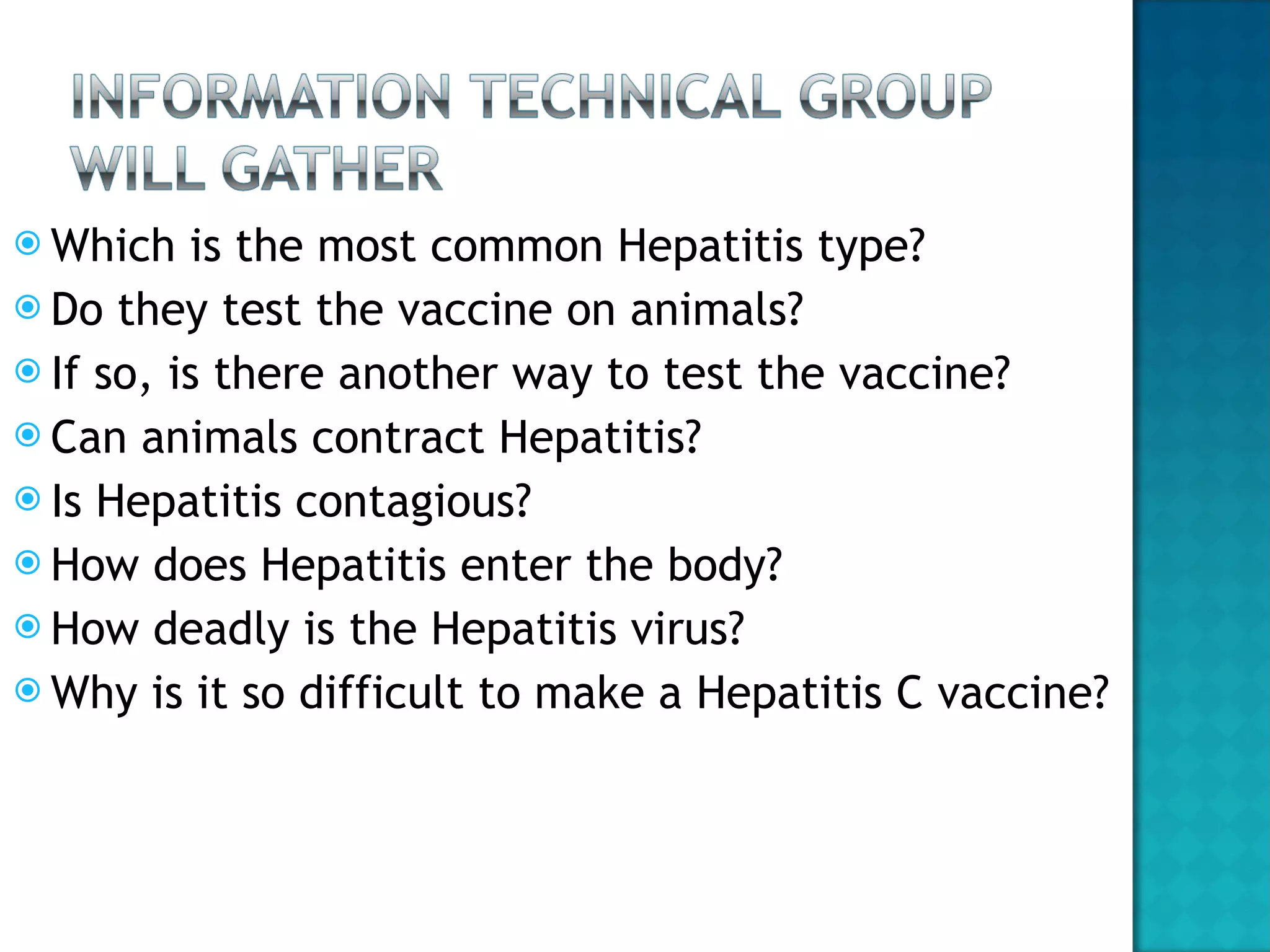 Which is the most common Hepatitis type? Do they test the vaccine on animals? If so, is there another way to test the vaccine? Can animals contract Hepatitis? Is Hepatitis contagious? How does Hepatitis enter the body? How deadly is the Hepatitis virus? Why is it so difficult to make a Hepatitis C vaccine? 