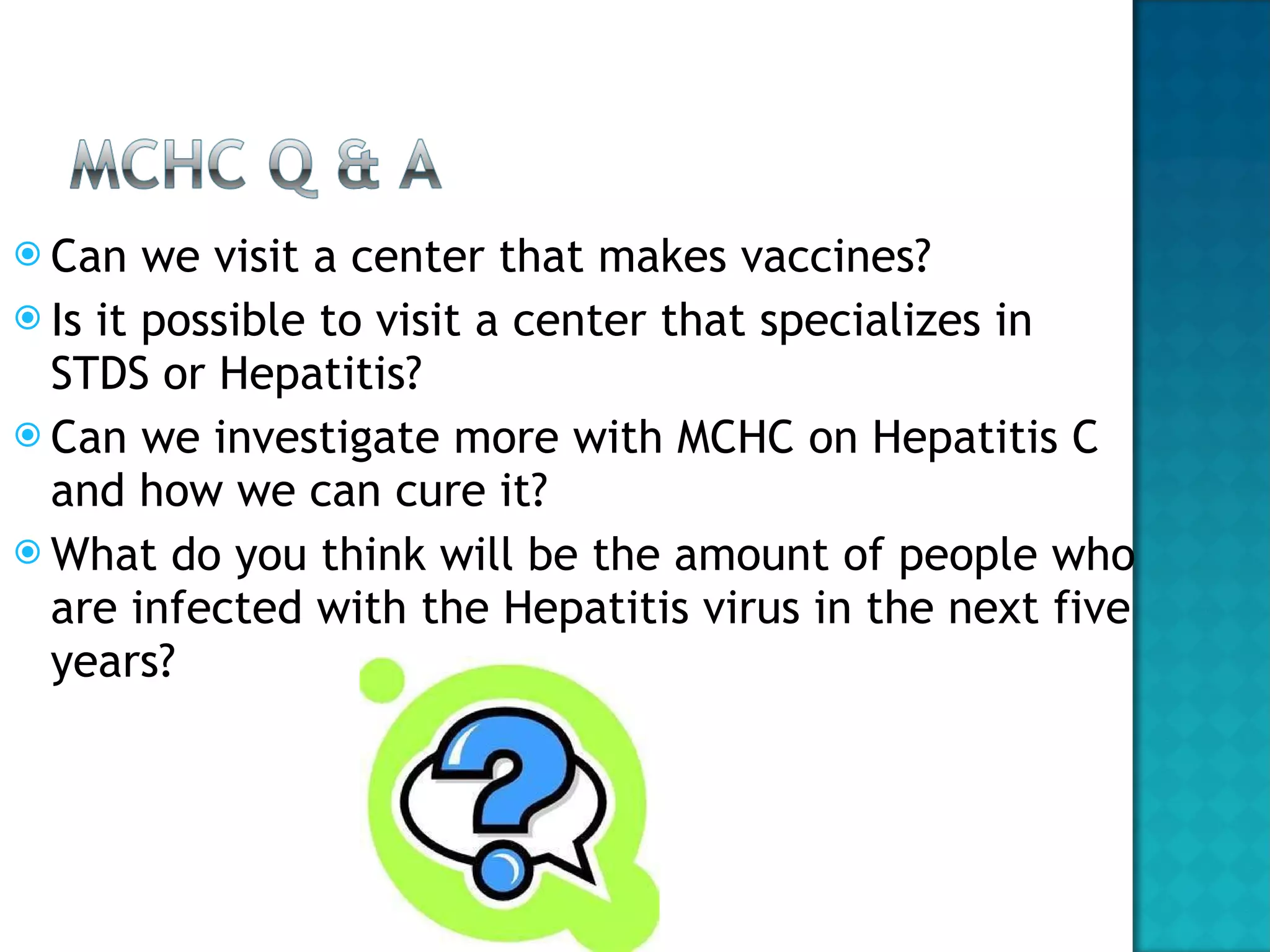 Can we visit a center that makes vaccines? Is it possible to visit a center that specializes in STDS or Hepatitis? Can we investigate more with MCHC on Hepatitis C and how we can cure it?  What do you think will be the amount of people who are infected with the Hepatitis virus in the next five years?  