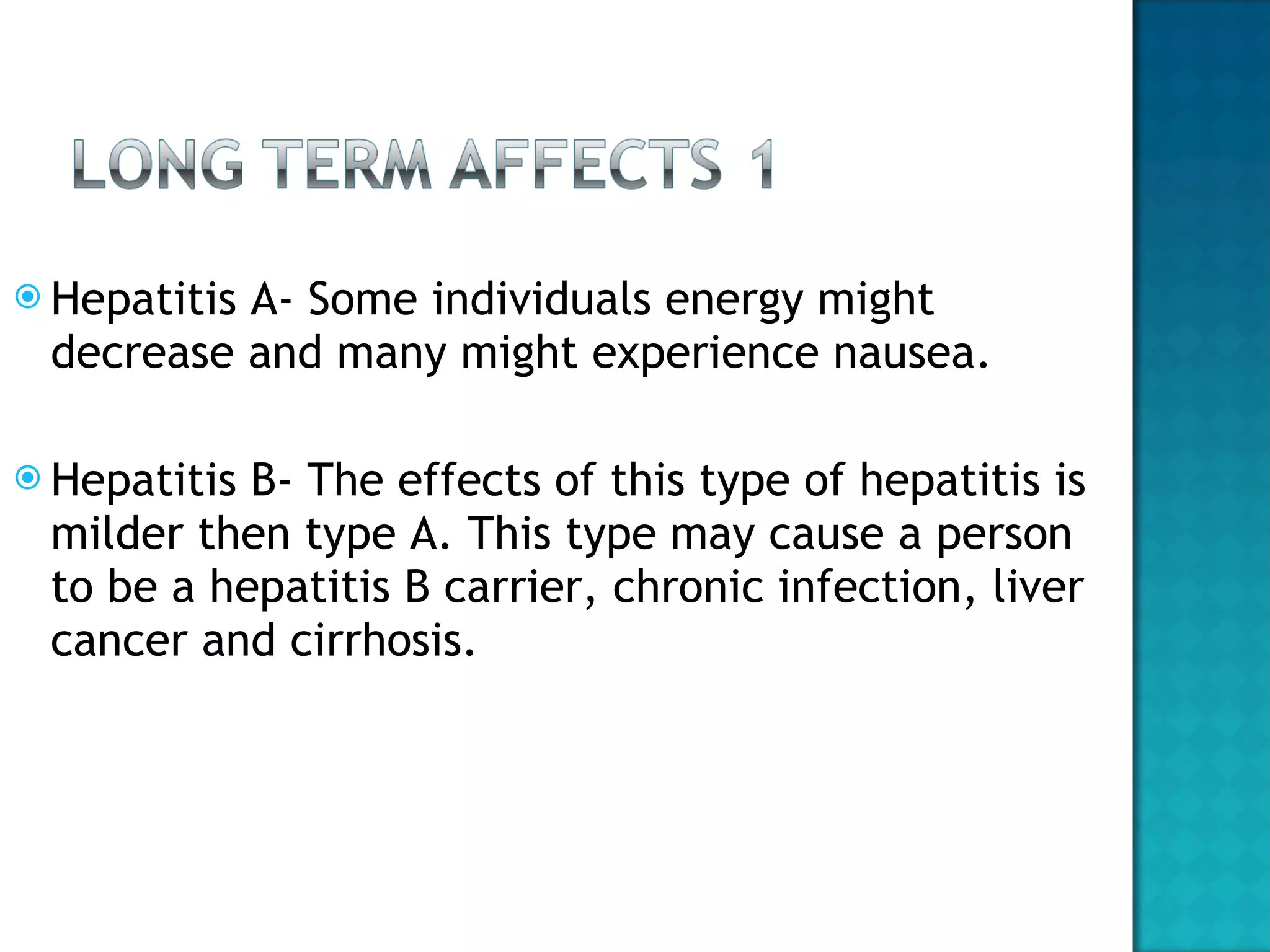 Hepatitis A- Some individuals energy might decrease and many might experience nausea. Hepatitis B- The effects of this type of hepatitis is milder then type A. This type may cause a person to be a hepatitis B carrier, chronic infection, liver cancer and cirrhosis.  