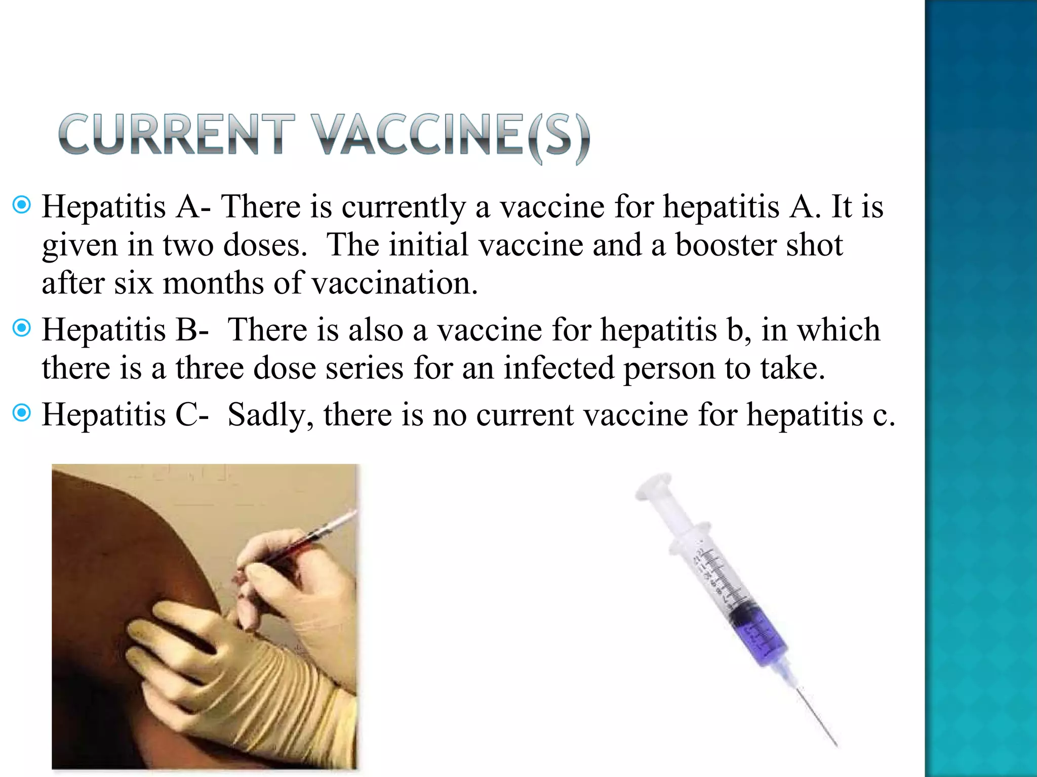 Hepatitis A- There is currently a vaccine for hepatitis A. It is given in two doses.  The initial vaccine and a booster shot after six months of vaccination.  Hepatitis B-  There is also a vaccine for hepatitis b, in which there is a three dose series for an infected person to take.  Hepatitis C-  Sadly, there is no current vaccine for hepatitis c. 