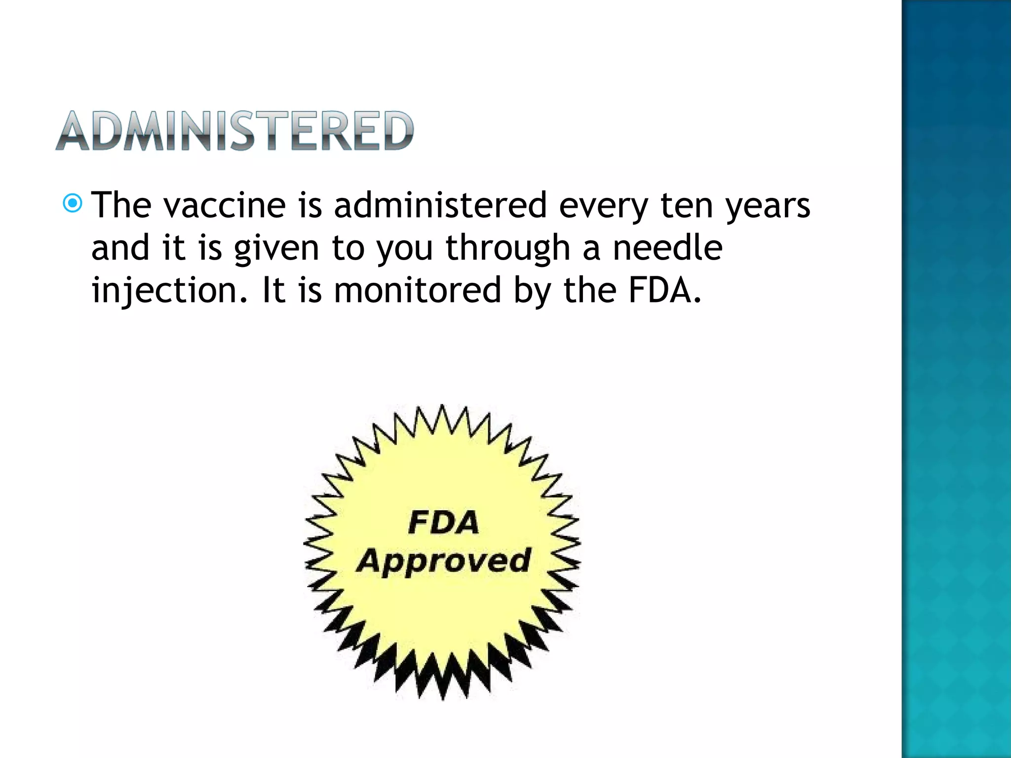 The vaccine is administered every ten years and it is given to you through a needle injection. It is monitored by the FDA.  