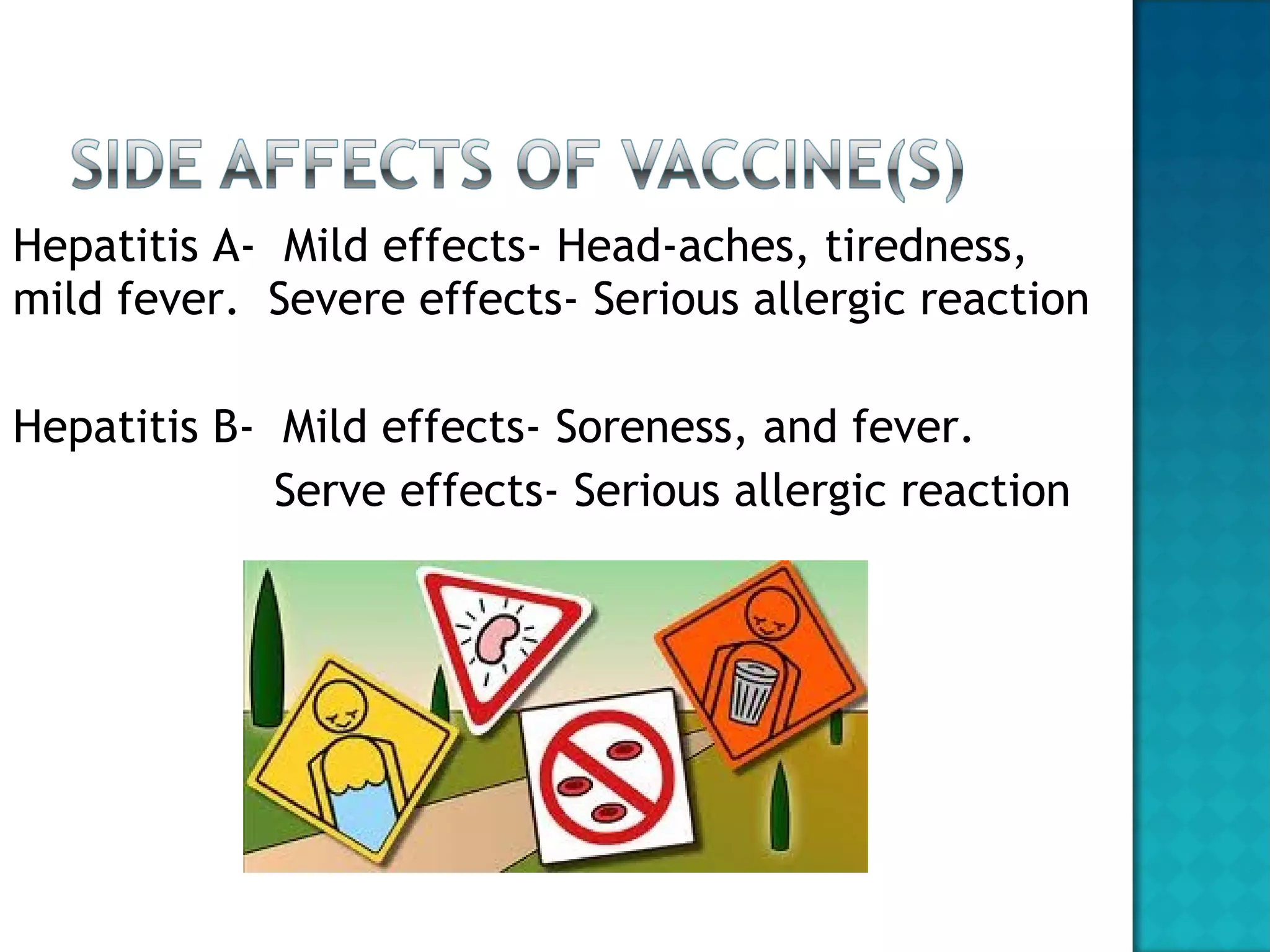 Hepatitis A-  Mild effects- Head-aches, tiredness, mild fever.  Severe effects- Serious allergic reaction Hepatitis B-  Mild effects- Soreness, and fever. Serve effects- Serious allergic reaction 