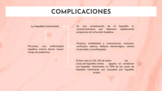 COMPLICACIONES
La hepatitis fulminante Es una complicación de la hepatitis A,
caracterizándose por deterioro rápidamente
progresivo de la función hepática.
Produce irritabilidad o somnolencia, insomnio,
confusión, edema, diátesis hemorrágica, vómito
incoercible y encefalopatía
Si bien solo el 1%–2% de todos los
casos de hepatitis virales agudas se complican
con hepatitis fulminante, el 75% de los casos de
hepatitis fulminante son causados por hepatitis
virales.
Personas con enfermedad
hepática crónica tienen mayor
riesgo de padecerla
 