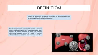 DEFINICIÓN
El virus de la hepatitis B (VHB) es un virus ADN de doble cadena que
pertenece a la familia de los hepadnavirus.
Para algunas personas, la infección de la hepatitis B se vuelve
crónica, lo que significa que dura más de seis meses. Tener
hepatitis B crónica aumenta el riesgo de contraer
insuficiencia hepática, cáncer de hígado o cirrosis,
enfermedad que causa cicatrices permanentes en el hígado.
 
