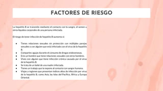 FACTORES DE RIESGO
La hepatitis B se transmite mediante el contacto con la sangre, el semen u
otros líquidos corporales de una persona infectada.
El riesgo de tener infección de hepatitis B aumenta si:
● Tienes relaciones sexuales sin protección con múltiples parejas
sexuales o con alguien que está infectado con el virus de la hepatitis
B.
● Compartes agujas durante el consumo de drogas endovenosas.
● Eres un hombre que tiene relaciones sexuales con otros hombres.
● Vives con alguien que tiene infección crónica causada por el virus
de la hepatitis B.
● Se trata de un bebé de una madre infectada.
● Tienes un trabajo que te expone al contacto con sangre humana.
● Viajas a regiones que presentan índices altos de infección por virus
de la hepatitis B, como Asia, las Islas del Pacífico, África y Europa
Oriental.
 