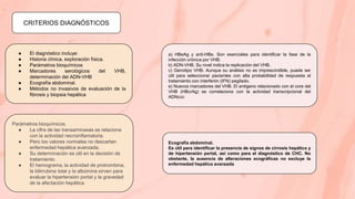 CRITERIOS DIAGNÓSTICOS
● El diagnóstico incluye:
● Historia clínica, exploración física.
● Parámetros bioquímicos
● Marcadores serológicos del VHB,
determinación del ADN-VHB
● Ecografía abdominal.
● Métodos no invasivos de evaluación de la
fibrosis y biopsia hepática
Parámetros bioquímicos.
● La cifra de las transaminasas se relaciona
con la actividad necroinflamatoria.
● Pero los valores normales no descartan
enfermedad hepática avanzada.
● Su determinación es útil en la decisión de
tratamiento.
● El hemograma, la actividad de protrombina,
la bilirrubina total y la albúmina sirven para
evaluar la hipertensión portal y la gravedad
de la afectación hepática.
Ecografía abdominal.
Es útil para identificar la presencia de signos de cirrosis hepática y
de hipertensión portal, así como para el diagnóstico de CHC. No
obstante, la ausencia de alteraciones ecográficas no excluye la
enfermedad hepática avanzada
a) HBeAg y anti-HBe. Son esenciales para identificar la fase de la
infección crónica por VHB.
b) ADN-VHB. Su nivel indica la replicación del VHB.
c) Genotipo VHB. Aunque su análisis no es imprescindible, puede ser
útil para seleccionar pacientes con alta probabilidad de respuesta al
tratamiento con interferón (IFN) pegilado.
e) Nuevos marcadores del VHB. El antígeno relacionado con el core del
VHB (HBcrAg) se correlaciona con la actividad transcripcional del
ADNccc
 