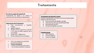 Tratamiento
En la forma aguda de hepatitis B.
Tratamiento de apoyo y se evitará la
administración de producto hepatotóxico. Tratamiento de infección crónica.
Prevenir la progresión a cirrosis y carcinoma hepatocelular.
Objetivos del tratamiento:
➔ Seroconversión del AgHBe a AcHBe.
➔ Aclaramiento del suero del ADN del VHB.
➔ Normalización de ALT.
➔ Pérdida del AgHBs (curación).
Indicaciones del Tratamiento:
➢ Fase inmunoactiva y hepatitis
crónica.
➢ AgHBe negativo.
➢ Niveles de ALT superiores a 60 UI/l
o 1,5 veces el límite superior de la
normalidad.
➢ Carga viral > 2000 UI/ml.
➢ Previa realización de una biopsia.
➢ IFN-α y los análogos de nucleótidos
como primera elección.
➢ Fracaso tratamiento:
➢ <12 años está indicada la lamivudina.
➢ >12 y 16 años el tenofovir y entecavir.
Complicaciones
● Daño hepático.
● Cirrosis hepática.
● Cáncer de hígado.
 