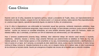 Caso Clínico
Paciente varón de 23 años, estudiante de ingeniería química, natural y procedente de Trujillo, obeso, con hipercolesterolemia en
tratamiento con dieta, fumador, consume de licor de manera social 1 a 2 veces por semana, realiza ejercicio físico esporádicamente,
no practica ningún deporte, operado de Apendicitis Aguda a la edad de 10 años, sin complicaciones.
A los 21 años le diagnosticaron una enfermedad de transmisión sexual tipo gonorrea, recibiendo tratamiento antibiótico, niega
alergias, no ha recibido transfusiones sanguíneas, niega consumo de drogas, no tiene tatuajes, promiscuo, gusta consumir alimentos
marinos: ceviche con mariscos en carretillas ambulantes, así como también alimentos grasos, padre con Parkinson, madre con
diabetes mellitus tipo 2 controlada, un hermano con VIH en tratamiento con antiretrovirales, con vida sedentaria.
Hace 2 semanas paulatinamente presenta fatiga, debilidad, dolor abdominal debajo del reborde costal derecho e izquierdo,
inapetencia, adinamia, náuseas y vómitos, luego presenta febrículas que posteriormente se establece en ﬁebre no muy alta,
malestar general, al mismo tiempo aparece un tinte amarillento en los ojos, incrementándose paulatinamente y distribuyéndose en
todo el cuerpo en un lapso de 3 semanas, se acompaña de dolor abdominal, coluria, acolia y prurito intermitente, al mismo tiempo
continua la fatiga, inclusive no deseaba levantarse de su cama, con un desgano intenso de no realizar nada, al notar la persistencia
de los síntomas su hermano decide llevarlo por emergencia al hospital más cercano de la localidad para su atención inmediata.
 