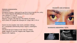 Exámenes complementarios:
Laboratoriales:
Hemograma completo: 12450 (ab:2% seg:75% E:2% B:1%M:3% 3% L:49%)
Hb: 13.7g/dL Plaquetas:380,000plaq/mm3 Glucosa:146mg/dL
Urea: 40mg/dL Cr:1.1mg /dL
Na: 137mg/dL k:4.1mg/dL Cl: 96mEq/L
Albúmina: 3.6mg/dL TGO:1820 UI/L TGP:2456UI/L FA:166UI/L
GGTP:124UI/L BT:13mg/dL BD:10,8mg/dL BI: 2,2mg/L INR:1.3 TP:14
Examen de orina completa: Color marrón, densidad:1.030mg/L,
ph:7, osmolaridad:1320mOsm/Kg nitritos: negativo, urobilinógeno:
positivo.
Anti-VHA de tipo Ig M: Positivo Ac Anti- VHA Ig G: Positivo
AgHBs: Negativo Ac Anti-VHC: Negativo ANA: Negativo AMA:
Negativo LKM: negativos.
ECOGRAFIA ABDOMINAL TOTAL
PACIENTE CON ICTERICIA
 