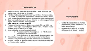 TRATAMIENTO
PREVENCIÓN
1. Control de las condiciones médicas
preexistentes, como la obesidad y la
hipercolesterolemia.
2. Asesoramiento sobre la reducción
del consumo de tabaco y alcohol.
1. Reposo y cuidados generales, debe descansar y evitar actividades que
puedan poner más tensión en el hígado.
2. Hidratación adecuada, especialmente si hay vómitos o diarrea asociados.
3. CFV cada 4, se pueden usar medicamentos para aliviar la fiebre y el dolor,
como el paracetamol (acetaminofeno), siguiendo las indicaciones médicas.
4. Dieta balanceada: Se recomienda una dieta rica en nutrientes pero fácil de
digerir, evitando alimentos grasos y picantes.
TRATAMIENTO FARMACOLÓGICO
1. Paracetamol (Acetaminofen): - Dosis recomendada: 500 mg - 1000 mg
cada 4-6 horas según necesidad para el dolor o fiebre. - No debe exceder
los 4000 mg en un período de 24 horas.
2. Inmunoglobulina contra la hepatitis A (IGHA):
a. Puede considerarse en casos graves o en individuos con
mayor riesgo de complicaciones.
b. Dosis: 0.02 mL/kg de peso corporal, administrada una vez.
3. Antieméticos: Se pueden usar medicamentos para aliviar las náuseas y
vómitos, si son persistentes y afectan la alimentación y la hidratación.
4. Vitamina K: Puede ser administrada en casos de coagulopatía relacionada
con la enfermedad hepática.
 