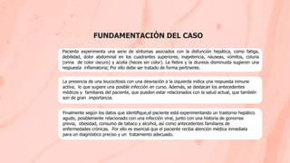 FUNDAMENTACIÓN DEL CASO
Paciente experimenta una serie de síntomas asociados con la disfunción hepática, como fatiga,
debilidad, dolor abdominal en los cuadrantes superiores, inapetencia, náuseas, vómitos, coluria
(orina de color oscuro) y acolia (heces sin color). La ﬁebre y la diuresis disminuida sugieren una
respuesta inﬂamatoria; Por ello debe ser tratado de forma pertinente.
La presencia de una leucocitosis con una desviación a la izquierda indica una respuesta inmune
activa, lo que sugiere una posible infección en curso. Además, se destacan los antecedentes
médicos y familiares del paciente, que pueden estar relacionados con la salud actual, que también
son de gran importancia.
Finalmente según los datos que identiﬁque,el paciente está experimentando un trastorno hepático
agudo, posiblemente relacionado con una infección viral, junto con una historia de gonorrea
previa, obesidad, consumo de tabaco y alcohol, así como antecedentes familiares de
enfermedades crónicas. Por ello es esencial que el paciente reciba atención médica inmediata
para un diagnóstico preciso y un tratamiento adecuado.
 