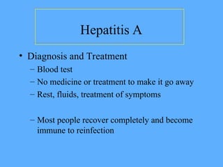 Hepatitis A
• Diagnosis and Treatment
– Blood test
– No medicine or treatment to make it go away
– Rest, fluids, treatment of symptoms
– Most people recover completely and become
immune to reinfection
 