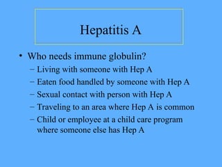 Hepatitis A
• Who needs immune globulin?
– Living with someone with Hep A
– Eaten food handled by someone with Hep A
– Sexual contact with person with Hep A
– Traveling to an area where Hep A is common
– Child or employee at a child care program
where someone else has Hep A
 