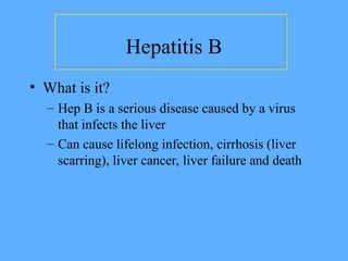 Hepatitis B
• What is it?
– Hep B is a serious disease caused by a virus
that infects the liver
– Can cause lifelong infection, cirrhosis (liver
scarring), liver cancer, liver failure and death
 