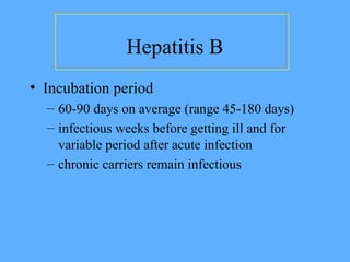 Hepatitis B
• Incubation period
– 60-90 days on average (range 45-180 days)
– infectious weeks before getting ill and for
variable period after acute infection
– chronic carriers remain infectious
 