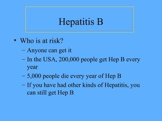 Hepatitis B
• Who is at risk?
– Anyone can get it
– In the USA, 200,000 people get Hep B every
year
– 5,000 people die every year of Hep B
– If you have had other kinds of Hepatitis, you
can still get Hep B
 