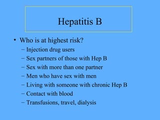 Hepatitis B
• Who is at highest risk?
– Injection drug users
– Sex partners of those with Hep B
– Sex with more than one partner
– Men who have sex with men
– Living with someone with chronic Hep B
– Contact with blood
– Transfusions, travel, dialysis
 