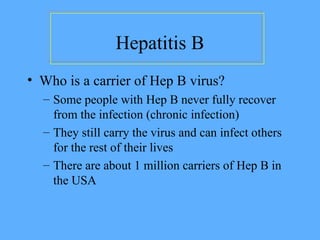 Hepatitis B
• Who is a carrier of Hep B virus?
– Some people with Hep B never fully recover
from the infection (chronic infection)
– They still carry the virus and can infect others
for the rest of their lives
– There are about 1 million carriers of Hep B in
the USA
 
