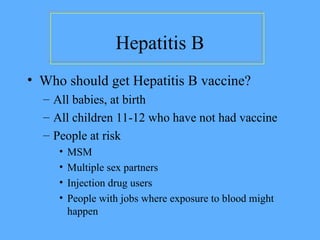 Hepatitis B
• Who should get Hepatitis B vaccine?
– All babies, at birth
– All children 11-12 who have not had vaccine
– People at risk
• MSM
• Multiple sex partners
• Injection drug users
• People with jobs where exposure to blood might
happen
 