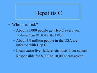 Hepatitis C
• Who is at risk?
– About 35,000 people get Hep C every year
• down from 180,000 in the 1980s
– About 3.9 million people in the USA are
infected with Hep C.
– It can cause liver failure, cirrhosis, liver cancer
– Responsible for 8,000 to 10,000 deaths/year.
 