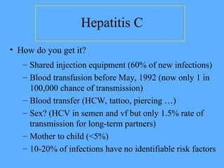 Hepatitis C
– Shared injection equipment (60% of new infections)
– Blood transfusion before May, 1992 (now only 1 in
100,000 chance of transmission)
– Blood transfer (HCW, tattoo, piercing …)
– Sex? (HCV in semen and vf but only 1.5% rate of
transmission for long-term partners)
– Mother to child (<5%)
– 10-20% of infections have no identifiable risk factors
• How do you get it?
 