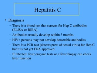 Hepatitis C
• Diagnosis
– There is a blood test that screens for Hep C antibodies
(ELISA or RIBA)
– Antibodies usually develop within 3 months
– HIV+ persons may not develop detectable antibodies
– There is a PCR test (detects parts of actual virus) for Hep C
but it is not yet FDA approved
– If infected, liver enzyme tests or a liver biopsy can check
liver function
 