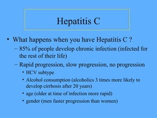 • What happens when you have Hepatitis C ?
– 85% of people develop chronic infection (infected for
the rest of their life)
– Rapid progression, slow progression, no progression
• HCV subtype
• Alcohol consumption (alcoholics 3 times more likely to
develop cirrhosis after 20 years)
• age (older at time of infection more rapid)
• gender (men faster progression than women)
Hepatitis C
 
