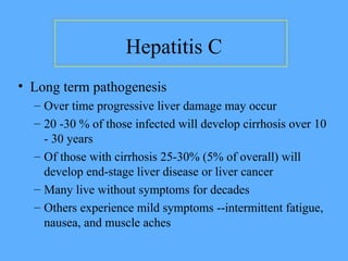Hepatitis C
• Long term pathogenesis
– Over time progressive liver damage may occur
– 20 -30 % of those infected will develop cirrhosis over 10
- 30 years
– Of those with cirrhosis 25-30% (5% of overall) will
develop end-stage liver disease or liver cancer
– Many live without symptoms for decades
– Others experience mild symptoms --intermittent fatigue,
nausea, and muscle aches
 