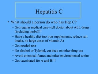 Hepatitis C
• What should a person do who has Hep C?
– Get regular medical care--tell doctor about ALL drugs
(including herbs)!!!
– Have a healthy diet (no iron supplements, reduce salt
intake, no large doses of vitamin A)
– Get needed rest
– No alcohol or Tylenol, cut back on other drug use
– Avoid chemical fumes and other environmental toxins
– Get vaccinated for A and B!!!
 