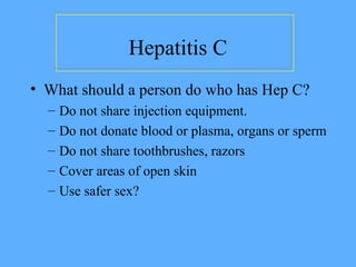 Hepatitis C
• What should a person do who has Hep C?
– Do not share injection equipment.
– Do not donate blood or plasma, organs or sperm
– Do not share toothbrushes, razors
– Cover areas of open skin
– Use safer sex?
 