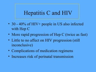 Hepatitis C and HIV
• 30 - 40% of HIV+ people in US also infected
with Hep C
• More rapid progression of Hep C (twice as fast)
• Little to no affect on HIV progression (still
inconclusive)
• Complications of medication regimens
• Increases risk of perinatal transmission
 