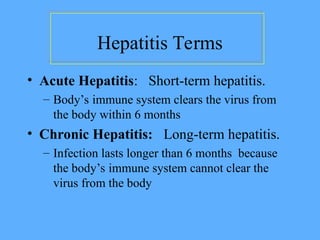 Hepatitis Terms
• Acute Hepatitis: Short-term hepatitis.
– Body’s immune system clears the virus from
the body within 6 months
• Chronic Hepatitis: Long-term hepatitis.
– Infection lasts longer than 6 months because
the body’s immune system cannot clear the
virus from the body
 