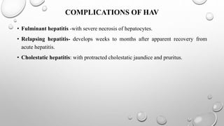 COMPLICATIONS OF HAV
• Fulminant hepatitis -with severe necrosis of hepatocytes.
• Relapsing hepatitis- develops weeks to months after apparent recovery from
acute hepatitis.
• Cholestatic hepatitis: with protracted cholestatic jaundice and pruritus.
 