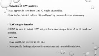 • Detection of HAV particles
-HAV appears in stool from -2 to +2 weeks of jaundice.
-HAV is also detected in liver, bile and blood by immunoelectron microscopy.
• HAV antigen detection
-ELISA is used to detect HAV antigen from stool sample from -2 to +2 weeks of
jaundice.
Isolation
• HAV is difficult to grow in cell line.
• Non-specific findings: elevated liver enzymes and serum bilirubin level.
 