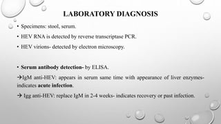 LABORATORY DIAGNOSIS
• Specimens: stool, serum.
• HEV RNA is detected by reverse transcriptase PCR.
• HEV virions- detected by electron microscopy.
• Serum antibody detection- by ELISA.
IgM anti-HEV: appears in serum same time with appearance of liver enzymes-
indicates acute infection.
 Igg anti-HEV: replace IgM in 2-4 weeks- indicates recovery or past infection.
 