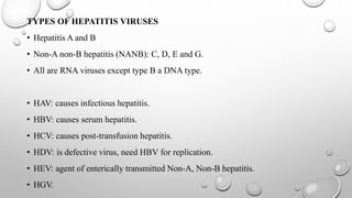 TYPES OF HEPATITIS VIRUSES
• Hepatitis A and B
• Non-A non-B hepatitis (NANB): C, D, E and G.
• All are RNA viruses except type B a DNA type.
• HAV: causes infectious hepatitis.
• HBV: causes serum hepatitis.
• HCV: causes post-transfusion hepatitis.
• HDV: is defective virus, need HBV for replication.
• HEV: agent of enterically transmitted Non-A, Non-B hepatitis.
• HGV.
 