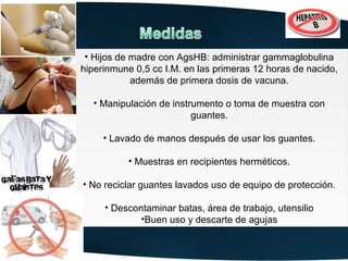 ••Hijos de madre con AgsHB: administrar gammaglobulina
   Hijos de madre con AgsHB: administrar gammaglobulina
hiperinmune 0,5 cc I.M. en las primeras 12 horas de nacido,
 hiperinmune 0,5 cc I.M. en las primeras 12 horas de nacido,
            además de primera dosis de vacuna.
             además de primera dosis de vacuna.

  ••Manipulación de instrumento o toma de muestra con
    Manipulación de instrumento o toma de muestra con
                         guantes.
                          guantes.

     ••Lavado de manos después de usar los guantes.
        Lavado de manos después de usar los guantes.

           ••Muestras en recipientes herméticos.
             Muestras en recipientes herméticos.

••No reciclar guantes lavados uso de equipo de protección.
  No reciclar guantes lavados uso de equipo de protección.

     ••Descontaminar batas, área de trabajo, utensilio
       Descontaminar batas, área de trabajo, utensilio
             ••Buenuso y descarte de agujas
              Buen uso y descarte de agujas
 