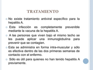 TRATAMIENTO
 No existe tratamiento antiviral específico para la
  hepatitis A.
 Esta    infección es completamente prevenible
  mediante la vacuna de la hepatitis A.
 A las personas que viven bajo el mismo techo se
  les puede aplicar una inmunoglobulina para
  prevenir que se contagien.
 Esta se administra en forma intra-muscular y sólo
  es efectiva dentro de las dos primeras semanas de
  contacto con el enfermo.
 Sólo es útil para quienes no han tenido hepatitis A
  previamente.
 
