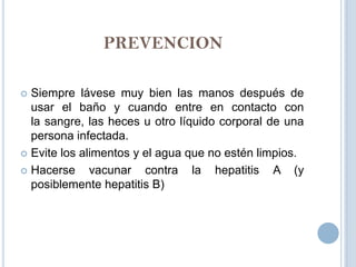 PREVENCION

 Siempre lávese muy bien las manos después de
  usar el baño y cuando entre en contacto con
  la sangre, las heces u otro líquido corporal de una
  persona infectada.
 Evite los alimentos y el agua que no estén limpios.

 Hacerse     vacunar contra la hepatitis A (y
  posiblemente hepatitis B)
 