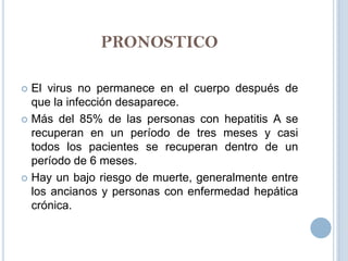 PRONOSTICO

 El virus no permanece en el cuerpo después de
  que la infección desaparece.
 Más del 85% de las personas con hepatitis A se
  recuperan en un período de tres meses y casi
  todos los pacientes se recuperan dentro de un
  período de 6 meses.
 Hay un bajo riesgo de muerte, generalmente entre
  los ancianos y personas con enfermedad hepática
  crónica.
 